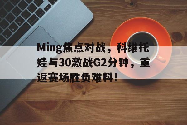 包含Ming焦点对战，科维托娃与30激战G2分钟，重返赛场胜负难料！的词条九游体育官方网站